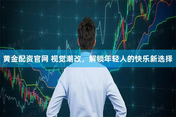 黄金配资官网 视觉潮改，解锁年轻人的快乐新选择