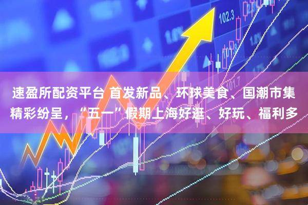 速盈所配资平台 首发新品、环球美食、国潮市集精彩纷呈，“五一”假期上海好逛、好玩、福利多